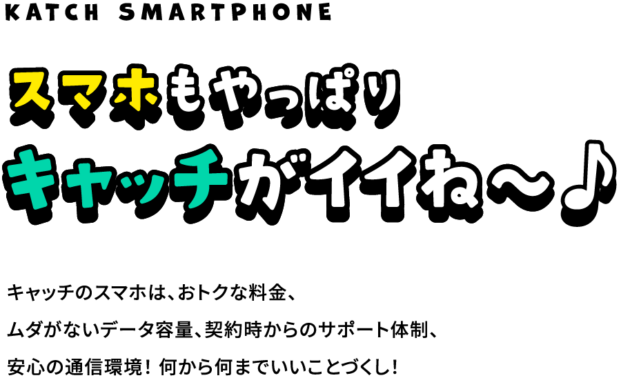 スマホもやっぱりキャッチがイイね〜 キャッチのスマホは、おトクな料金、ムダがないデータ容量、契約時からのサポート体制、安心の通信環境！何から何までいいことづくし！